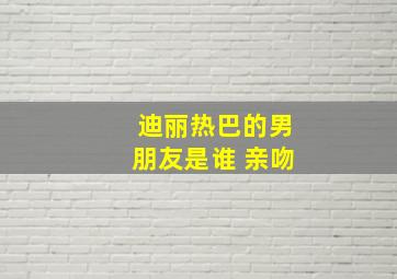 迪丽热巴的男朋友是谁 亲吻